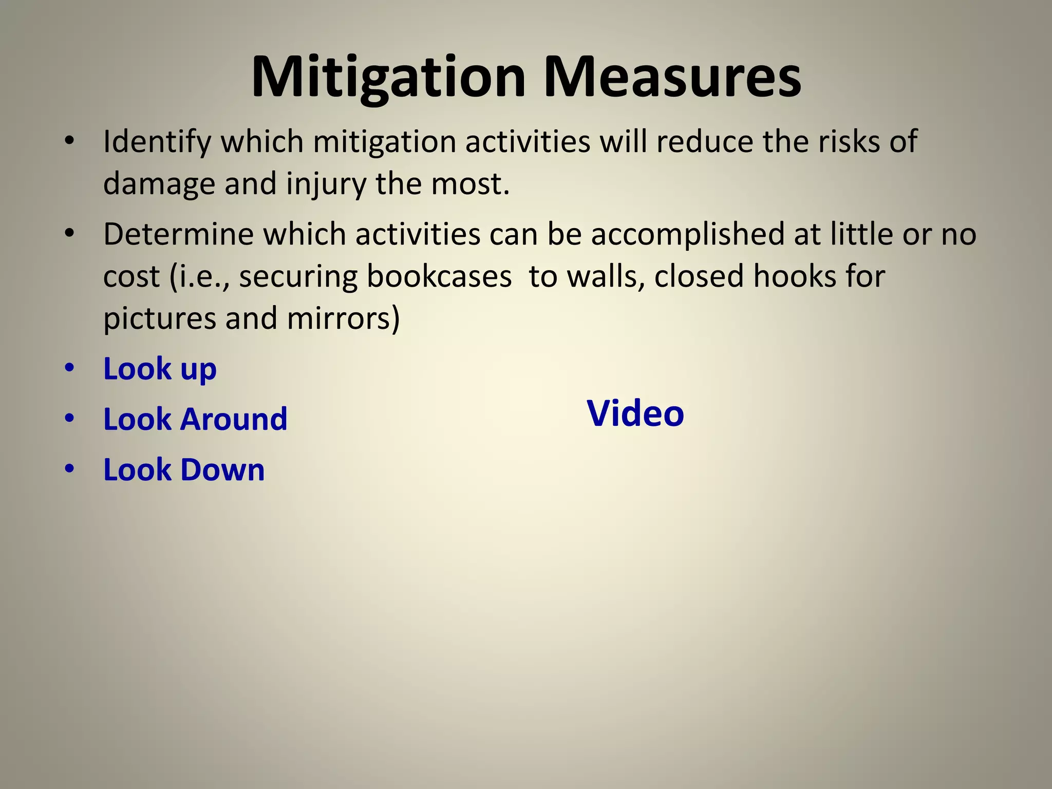 Mitigation Measures
• Identify which mitigation activities will reduce the risks of
damage and injury the most.
• Determine which activities can be accomplished at little or no
cost (i.e., securing bookcases to walls, closed hooks for
pictures and mirrors)
• Look up
• Look Around
• Look Down
Video
 