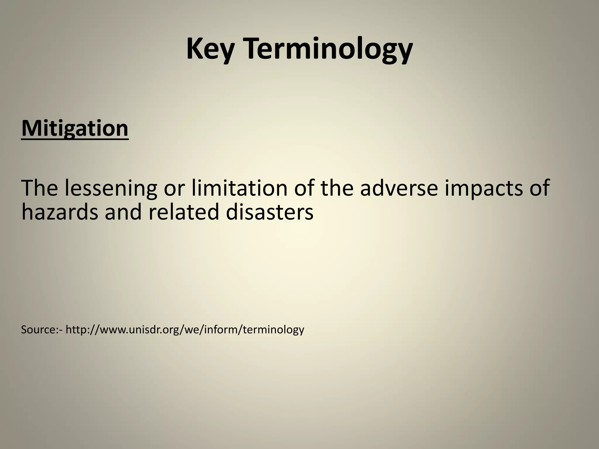 Key Terminology
Mitigation
The lessening or limitation of the adverse impacts of
hazards and related disasters
Source:- http://www.unisdr.org/we/inform/terminology
 
