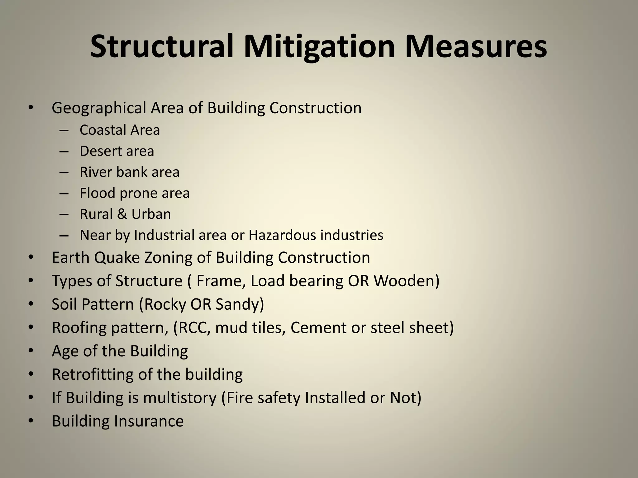 Structural Mitigation Measures
• Geographical Area of Building Construction
– Coastal Area
– Desert area
– River bank area
– Flood prone area
– Rural & Urban
– Near by Industrial area or Hazardous industries
• Earth Quake Zoning of Building Construction
• Types of Structure ( Frame, Load bearing OR Wooden)
• Soil Pattern (Rocky OR Sandy)
• Roofing pattern, (RCC, mud tiles, Cement or steel sheet)
• Age of the Building
• Retrofitting of the building
• If Building is multistory (Fire safety Installed or Not)
• Building Insurance
 