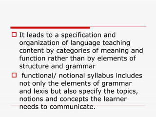It leads to a specification and organization of language teaching content by categories of meaning and function rather than by elements of structure and grammar functional/ notional syllabus includes not only the elements of grammar and lexis but also specify the topics, notions and concepts the learner needs to communicate.   