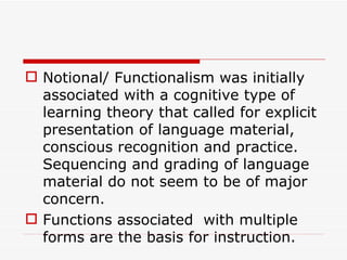 Notional/ Functionalism was initially associated with a cognitive type of learning theory that called for explicit presentation of language material, conscious recognition and practice. Sequencing and grading of language material do not seem to be of major concern.  Functions associated  with multiple forms are the basis for instruction.   