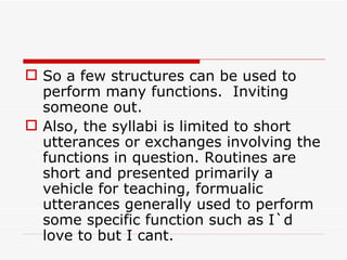 So a few structures can be used to perform many functions.  Inviting someone out. Also, the syllabi is limited to short utterances or exchanges involving the functions in question. Routines are short and presented primarily a vehicle for teaching, formualic utterances generally used to perform some specific function such as I`d love to but I cant. 