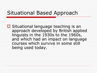 Situational Based Approach Situational language teaching is an approach developed by British applied linguists in the 1930s to the 1960s, and which had an impact on language courses which survive in some still being used today. 