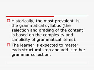 Historically, the most prevalent  is  the grammatical syllabus (the selection and grading of the content is based on the complexity and simplicity of grammatical items). The learner is expected to master each structural step and add it to her grammar collection.  