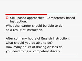 Skill based approaches: Competency based instruction: What the learner should be able to do as a result of instruction. After so many hours of English instruction, what should you be able to do? How many hours of driving classes do you need to be a  competent driver? 