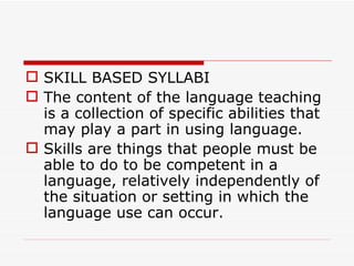 SKILL BASED SYLLABI The content of the language teaching is a collection of specific abilities that may play a part in using language.  Skills are things that people must be able to do to be competent in a language, relatively independently of the situation or setting in which the language use can occur.  