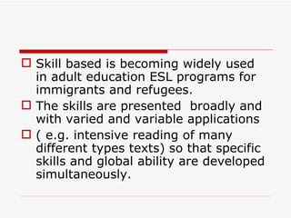 Skill based is becoming widely used in adult education ESL programs for immigrants and refugees.  The skills are presented  broadly and with varied and variable applications  ( e.g. intensive reading of many different types texts) so that specific skills and global ability are developed simultaneously. 