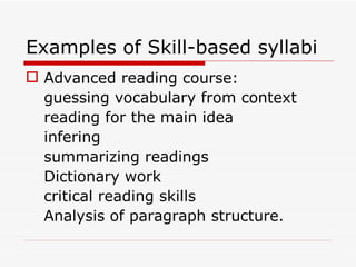 Examples of Skill-based syllabi Advanced reading course: guessing vocabulary from context reading for the main idea infering summarizing readings Dictionary work critical reading skills Analysis of paragraph structure. 