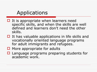 Applications It is appropriate when learners need specific skills, and when the skills are well defined and learners don’t need the other skills. It has valuable applications in life skills and vocationally oriented language programs for adult immigrants and refugees. More appropriate for adults Language programs preparing students for academic work.  