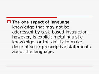The one aspect of language knowledge that may not be addressed by task-based instruction,  however, is explicit metalinguistic knowledge, or the ability to make descriptive or prescriptive statements about the language. 