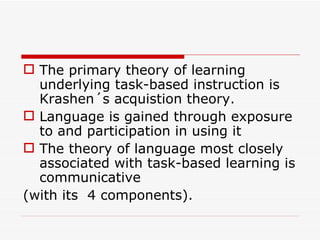 The primary theory of learning underlying task-based instruction is Krashen´s acquistion theory.  Language is gained through exposure to and participation in using it The theory of language most closely associated with task-based learning is communicative  (with its  4 components). 