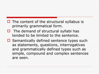 The content of the structural syllabus is primarily grammatical form. The demand of structural syllabi has tended to be limited to the sentence. Semantically defined sentence types such as statements, questions, interrogatives and grammatically defined types such as simple, compound and complex sentences are seen.  