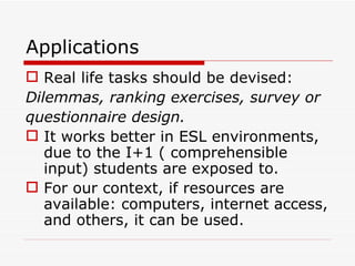 Applications Real life tasks should be devised:  Dilemmas, ranking exercises, survey or  questionnaire design. It works better in ESL environments, due to the I+1 ( comprehensible input) students are exposed to. For our context, if resources are available: computers, internet access, and others, it can be used. 