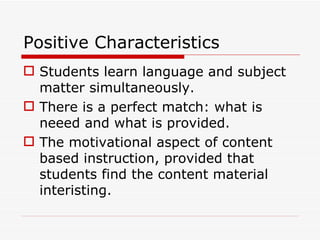 Positive Characteristics Students learn language and subject matter simultaneously. There is a perfect match: what is neeed and what is provided. The motivational aspect of content based instruction, provided that students find the content material interisting. 