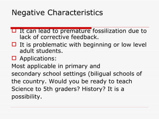 Negative Characteristics It can lead to premature fossilization due to lack of corrective feedback. It is problematic with beginning or low level adult students.  Applications:  Most applicable in primary and secondary school settings (biligual schools of the country. Would you be ready to teach Science to 5th graders? History? It is a possibility. 