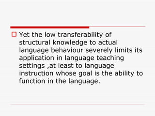 Yet the low transferability of structural knowledge to actual language behaviour severely limits its application in language teaching settings ,at least to language instruction whose goal is the ability to function in the language.   