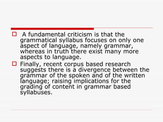 A fundamental criticism is that the grammatical syllabus focuses on only one aspect of language, namely grammar, whereas in truth there exist many more aspects to language.  Finally, recent corpus based research suggests there is a divergence between the grammar of the spoken and of the written language; raising implications for the grading of content in grammar based syllabuses.  