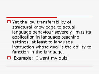 Yet the low transferability of structural knowledge to actual language behaviour severely limits its application in language teaching settings, at least to language instruction whose goal is the ability to function in the language.   Example:  I want my quiz!  