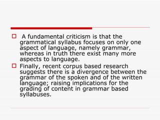 A fundamental criticism is that the grammatical syllabus focuses on only one aspect of language, namely grammar, whereas in truth there exist many more aspects to language.  Finally, recent corpus based research suggests there is a divergence between the grammar of the spoken and of the written language; raising implications for the grading of content in grammar based syllabuses.  