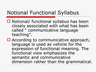 Notional Functional Syllabus Notional/ functional syllabus has been closely associated with what has been called “ communicative language teaching”.  According to communicative approach, language is used as vehicle for the expression of functional meaning. The functional view emphasizes the semantic and communicative dimension rather than the grammatical. 