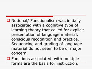 Notional/ Functionalism was initially associated with a cognitive type of learning theory that called for explicit presentation of language material, conscious recognition and practice. Sequencing and grading of language material do not seem to be of major concern.  Functions associated  with multiple forms are the basis for instruction.   
