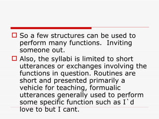 So a few structures can be used to perform many functions.  Inviting someone out. Also, the syllabi is limited to short utterances or exchanges involving the functions in question. Routines are short and presented primarily a vehicle for teaching, formualic utterances generally used to perform some specific function such as I`d love to but I cant. 
