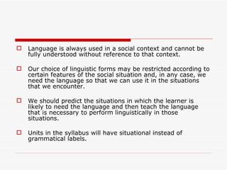 Language is always used in a social context and cannot be fully understood without reference to that context.  Our choice of linguistic forms may be restricted according to certain features of the social situation and, in any case, we need the language so that we can use it in the situations that we encounter.  We should predict the situations in which the learner is likely to need the language and then teach the language that is necessary to perform linguistically in those situations.  Units in the syllabus will have situational instead of grammatical labels. 