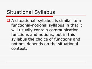 Situational Syllabus A situational  syllabus is similar to a functional-notional syllabus in that it will usually contain communication functions and notions, but in this syllabus the choice of functions and notions depends on the situational context. 