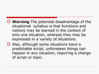 Warning  The potential disadvantage of the situational  syllabus is that functions and notions may be learned in the context of only one situation, whereas they may be expressed in a variety of situations.  Also, although some situations have a predictable script, unforeseen things can happen in any situation, requiring a change of script or topic. 