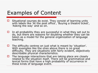 Examples of Content  Situational courses do exist. They consist of learning units with labels like 'At the post office', 'Buying a theatre ticket', 'Asking the way' and so on.  In all probability they are successful in what they set out to do, but there are reasons for doubting whether they can be taken as a model for the general organization of language teaching. The difficulty centres on just what is meant by 'situation'. With examples like the ones above there is no great difficulty. They are situations with fairly evident, objectively describable physical characteristics.  The language interactions that are taking place are closely related to the situation itself. There will be grammatical and lexical forms that have a high probability of occurrence in these kinds of language event. 
