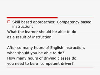 Skill based approaches: Competency based instruction: What the learner should be able to do as a result of instruction. After so many hours of English instruction, what should you be able to do? How many hours of driving classes do you need to be a  competent driver? 