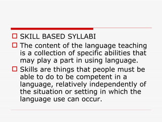 SKILL BASED SYLLABI The content of the language teaching is a collection of specific abilities that may play a part in using language.  Skills are things that people must be able to do to be competent in a language, relatively independently of the situation or setting in which the language use can occur.  
