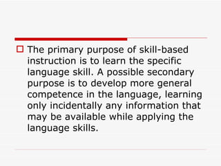 The primary purpose of skill-based instruction is to learn the specific language skill. A possible secondary purpose is to develop more general competence in the language, learning only incidentally any information that may be available while applying the language skills.  