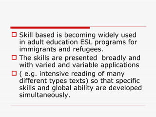 Skill based is becoming widely used in adult education ESL programs for immigrants and refugees.  The skills are presented  broadly and with varied and variable applications  ( e.g. intensive reading of many different types texts) so that specific skills and global ability are developed simultaneously. 