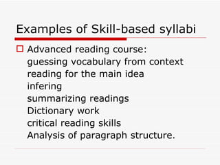 Examples of Skill-based syllabi Advanced reading course: guessing vocabulary from context reading for the main idea infering summarizing readings Dictionary work critical reading skills Analysis of paragraph structure. 