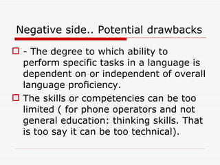 Negative side.. Potential drawbacks - The degree to which ability to perform specific tasks in a language is dependent on or independent of overall language proficiency. The skills or competencies can be too limited ( for phone operators and not general education: thinking skills. That is too say it can be too technical). 