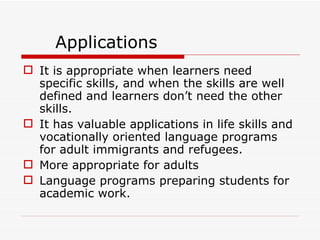 Applications It is appropriate when learners need specific skills, and when the skills are well defined and learners don’t need the other skills. It has valuable applications in life skills and vocationally oriented language programs for adult immigrants and refugees. More appropriate for adults Language programs preparing students for academic work.  
