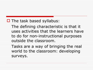 The task based syllabus: The defining characteristic is that it uses activities that the learners have to do for non-instructional purposes outside the classroom. Tasks are a way of bringing the real world to the classroom: developing surveys.  