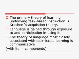 The primary theory of learning underlying task-based instruction is Krashen´s acquistion theory.  Language is gained through exposure to and participation in using it The theory of language most closely associated with task-based learning is communicative  (with its  4 components). 