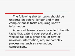 The following shorter tasks should be undertaken before  longer and more complex ones: tasks requiring known information  Advanced learners may be able to handle tasks that extend over several days or weeks: call for a great deal of new or unknown information, require complex processing  such as evaluation, comparison.. 