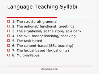 Language Teaching Syllabi 1. The structural/ grammar 2. The notional/ functional: greetings 3. The situational/ at the store/ at a bank 4. The skill-based/ listening/ speaking 5. The task-based  6. The content-based (ESL teaching) 7. The lexical based (lexical units) 8. Multi-syllabus  UES/syllabus design 