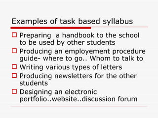 Examples of task based syllabus Preparing  a handbook to the school to be used by other students Producing an employement procedure guide- where to go.. Whom to talk to Writing various types of letters Producing newsletters for the other students Designing an electronic portfolio..website..discussion forum 