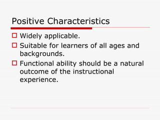 Positive Characteristics Widely applicable. Suitable for learners of all ages and backgrounds. Functional ability should be a natural outcome of the instructional experience. 