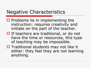 Negative Characteristics Problems lie in implementing the instruction: requires creativity and initiate on the part of the teacher. If teachers are traditional, or do not have the time or resources, this type of teaching may be impossible. Traditional students may not like it either: they feel they are not learning anything. 