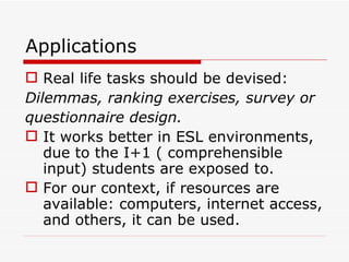 Applications Real life tasks should be devised:  Dilemmas, ranking exercises, survey or  questionnaire design. It works better in ESL environments, due to the I+1 ( comprehensible input) students are exposed to. For our context, if resources are available: computers, internet access, and others, it can be used. 