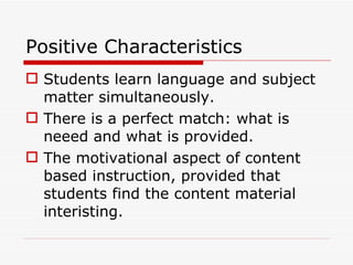 Positive Characteristics Students learn language and subject matter simultaneously. There is a perfect match: what is neeed and what is provided. The motivational aspect of content based instruction, provided that students find the content material interisting. 