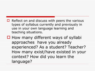Reflect on and discuss with peers the various types of syllabus currently and previously in use in your own language learning and teaching situations. How many different ways of syllabi approaches  have you already experienced? As a student? Teacher? How many exist/have existed in your context? How did you learn the language? 