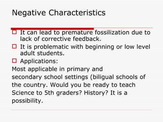 Negative Characteristics It can lead to premature fossilization due to lack of corrective feedback. It is problematic with beginning or low level adult students.  Applications:  Most applicable in primary and secondary school settings (biligual schools of the country. Would you be ready to teach Science to 5th graders? History? It is a possibility. 