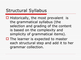 Structural Syllabus Historically, the most prevalent  is  the grammatical syllabus (the selection and grading of the content is based on the complexity and simplicity of grammatical items). The learner is expected to master each structural step and add it to her grammar collection.  