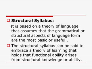 Structural Syllabus:      It is based on a theory of language that assumes that the grammatical or structural aspects of language form are the most basic or useful .  The structural syllabus can be said to embrace a theory of learning that holds that functional ability arises from structural knowledge or ability. 